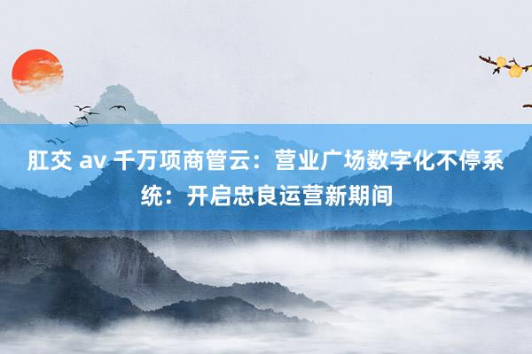 肛交 av 千万项商管云：营业广场数字化不停系统：开启忠良运营新期间