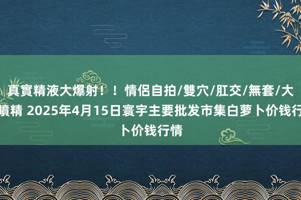 真實精液大爆射！！情侶自拍/雙穴/肛交/無套/大量噴精 2025年4月15日寰宇主要批发市集白萝卜价钱行情