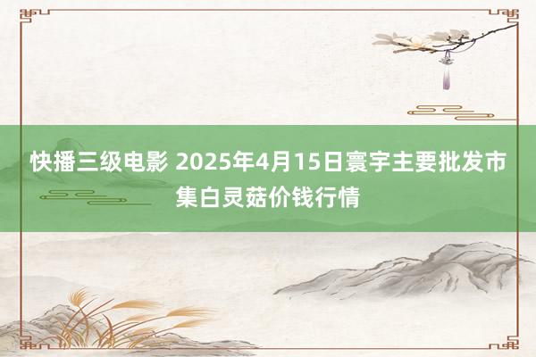 快播三级电影 2025年4月15日寰宇主要批发市集白灵菇价钱行情