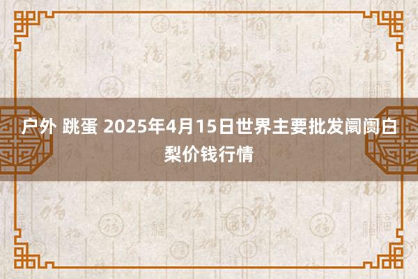 户外 跳蛋 2025年4月15日世界主要批发阛阓白梨价钱行情