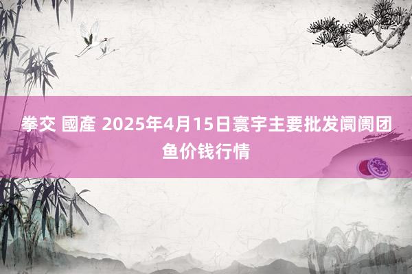 拳交 國產 2025年4月15日寰宇主要批发阛阓团鱼价钱行情