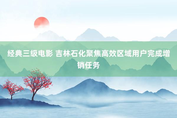 经典三级电影 吉林石化聚焦高效区域用户完成增销任务