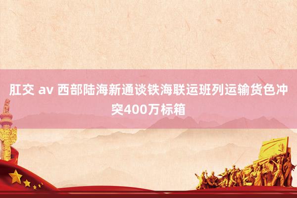 肛交 av 西部陆海新通谈铁海联运班列运输货色冲突400万标箱