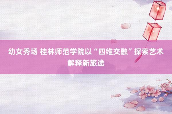 幼女秀场 桂林师范学院以“四维交融”探索艺术解释新旅途