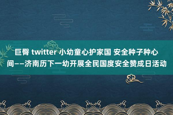 巨臀 twitter 小幼童心护家国 安全种子种心间——济南历下一幼开展全民国度安全赞成日活动