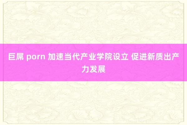 巨屌 porn 加速当代产业学院设立 促进新质出产力发展