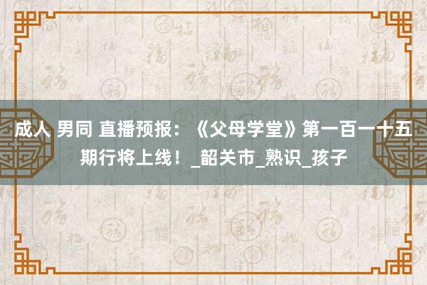 成人 男同 直播预报：《父母学堂》第一百一十五期行将上线！_韶关市_熟识_孩子