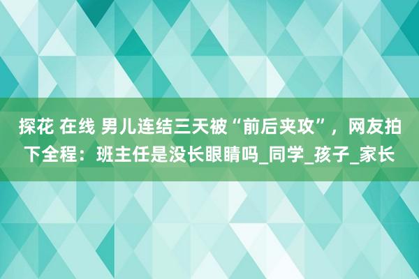 探花 在线 男儿连结三天被“前后夹攻”，网友拍下全程：班主任是没长眼睛吗_同学_孩子_家长