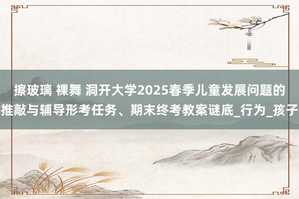 擦玻璃 裸舞 洞开大学2025春季儿童发展问题的推敲与辅导形考任务、期末终考教案谜底_行为_孩子