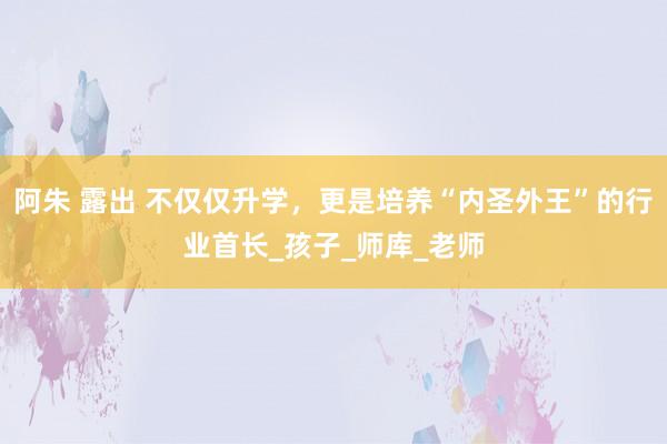阿朱 露出 不仅仅升学，更是培养“内圣外王”的行业首长_孩子_师库_老师