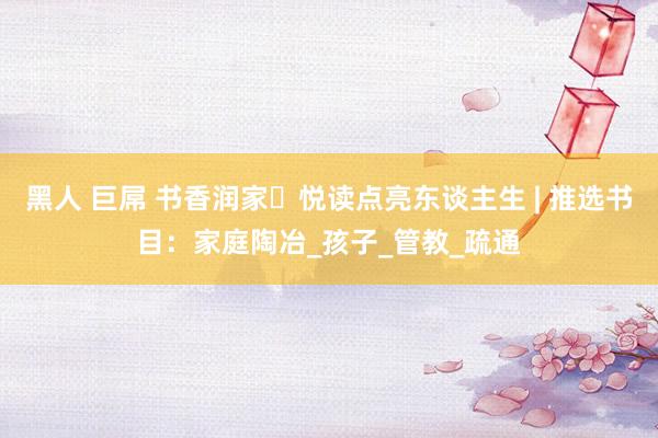 黑人 巨屌 书香润家・悦读点亮东谈主生 | 推选书目：家庭陶冶_孩子_管教_疏通