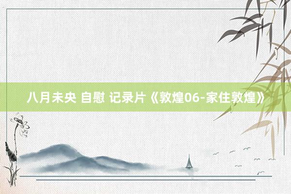 八月未央 自慰 记录片《敦煌06-家住敦煌》
