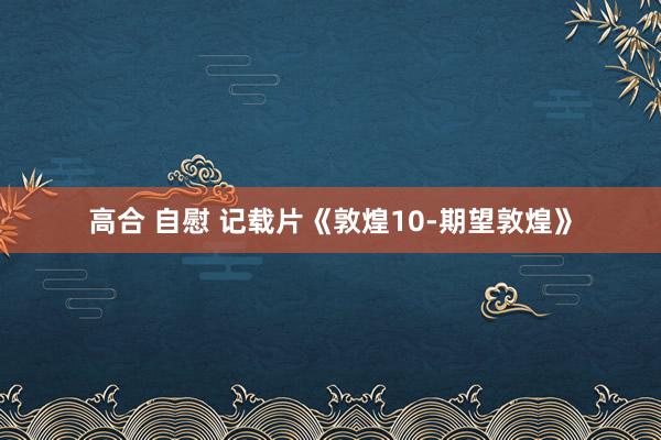 高合 自慰 记载片《敦煌10-期望敦煌》