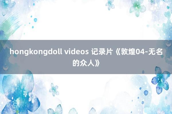 hongkongdoll videos 记录片《敦煌04-无名的众人》