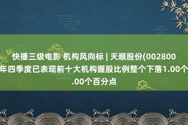快播三级电影 机构风向标 | 天顺股份(002800)2024年四季度已表现前十大机构握股比例整个下落1.00个百分点