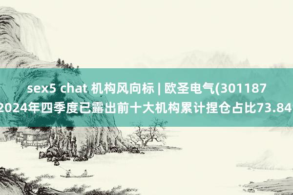 sex5 chat 机构风向标 | 欧圣电气(301187)2024年四季度已露出前十大机构累计捏仓占比73.84%
