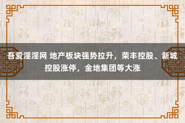 吾爱淫淫网 地产板块强势拉升，荣丰控股、新城控股涨停，金地集团等大涨