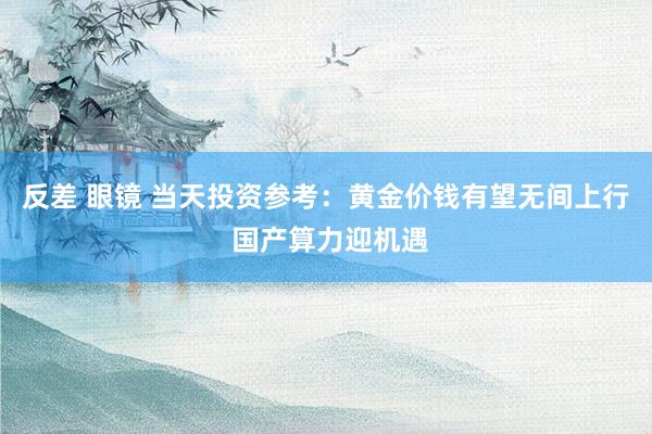 反差 眼镜 当天投资参考：黄金价钱有望无间上行 国产算力迎机遇