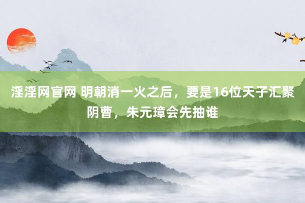 淫淫网官网 明朝消一火之后，要是16位天子汇聚阴曹，朱元璋会先抽谁