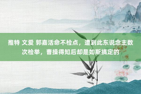 推特 文爱 郭嘉活命不检点，遭到此东说念主数次检举，曹操得知后却是如斯搞定的