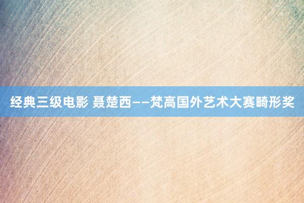 经典三级电影 聂楚西——梵高国外艺术大赛畸形奖