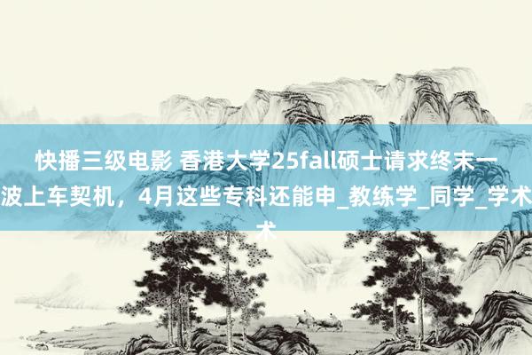 快播三级电影 香港大学25fall硕士请求终末一波上车契机，4月这些专科还能申_教练学_同学_学术