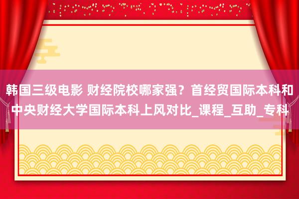 韩国三级电影 财经院校哪家强？首经贸国际本科和中央财经大学国际本科上风对比_课程_互助_专科