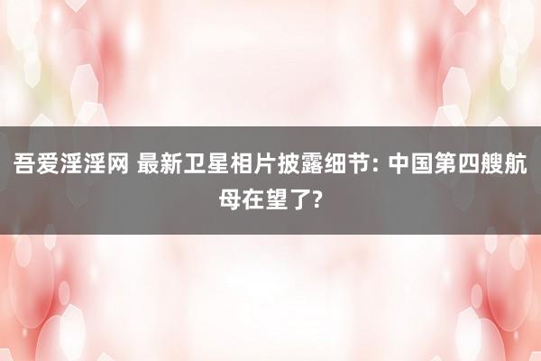 吾爱淫淫网 最新卫星相片披露细节: 中国第四艘航母在望了?