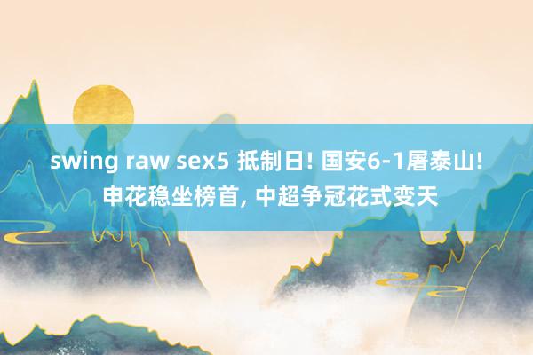 swing raw sex5 抵制日! 国安6-1屠泰山! 申花稳坐榜首, 中超争冠花式变天