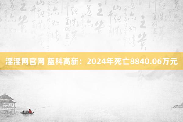 淫淫网官网 蓝科高新：2024年死亡8840.06万元