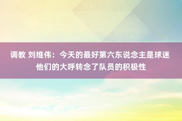 调教 刘维伟：今天的最好第六东说念主是球迷 他们的大呼转念了队员的积极性