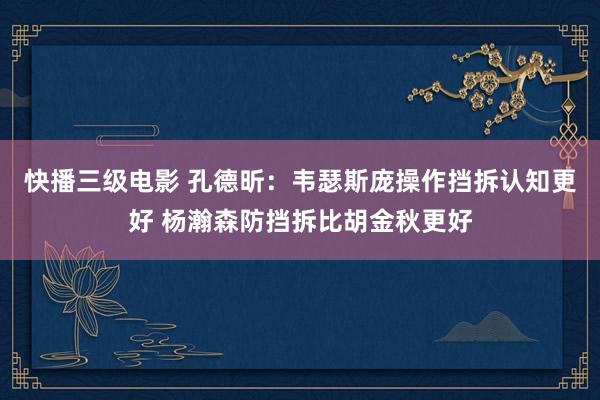 快播三级电影 孔德昕：韦瑟斯庞操作挡拆认知更好 杨瀚森防挡拆比胡金秋更好