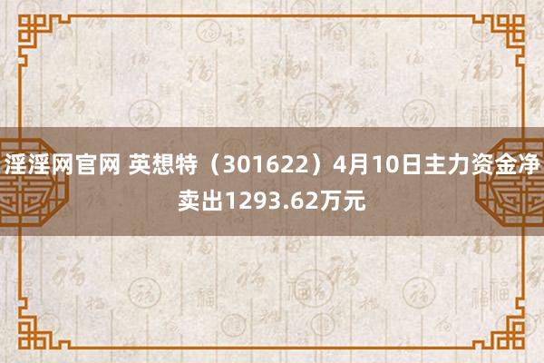 淫淫网官网 英想特（301622）4月10日主力资金净卖出1293.62万元