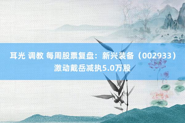 耳光 调教 每周股票复盘：新兴装备（002933）激动戴岳减执5.0万股
