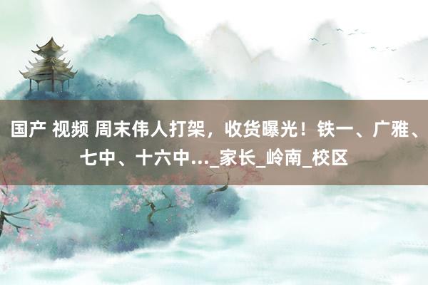 国产 视频 周末伟人打架，收货曝光！铁一、广雅、七中、十六中..._家长_岭南_校区