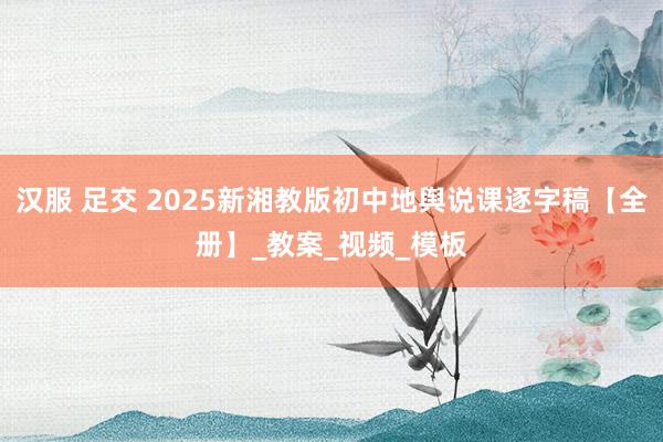 汉服 足交 2025新湘教版初中地舆说课逐字稿【全册】_教案_视频_模板