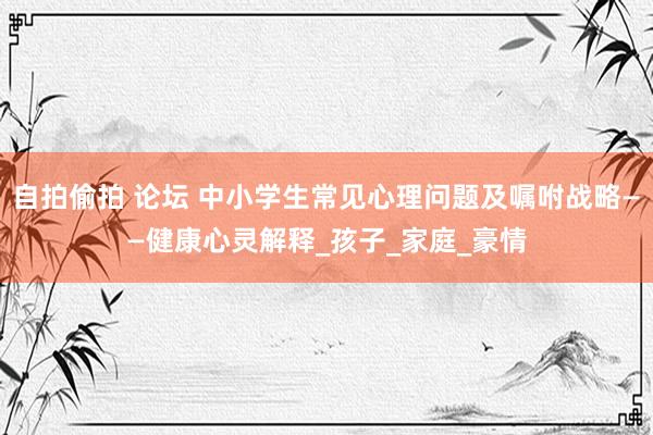 自拍偷拍 论坛 中小学生常见心理问题及嘱咐战略——健康心灵解释_孩子_家庭_豪情