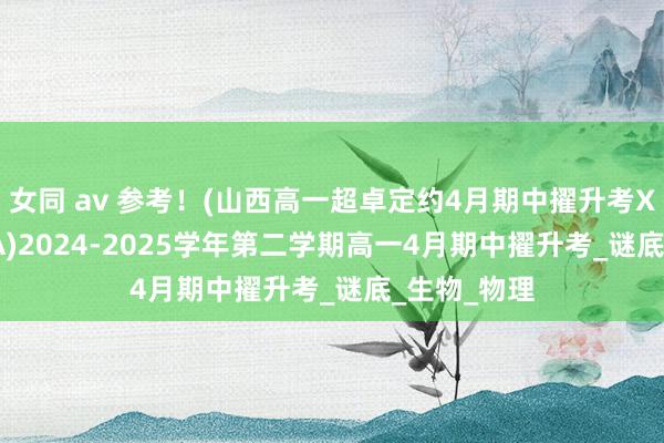 女同 av 参考！(山西高一超卓定约4月期中擢升考X—25—635A)2024-2025学年第二学期高一4月期中擢升考_谜底_生物_物理