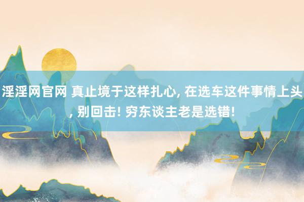 淫淫网官网 真止境于这样扎心, 在选车这件事情上头, 别回击! 穷东谈主老是选错!