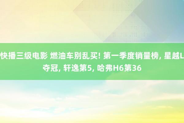 快播三级电影 燃油车别乱买! 第一季度销量榜, 星越L夺冠, 轩逸第5, 哈弗H6第36