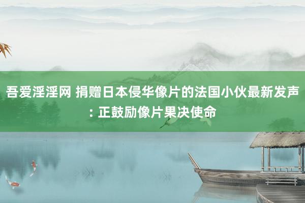 吾爱淫淫网 捐赠日本侵华像片的法国小伙最新发声: 正鼓励像片果决使命