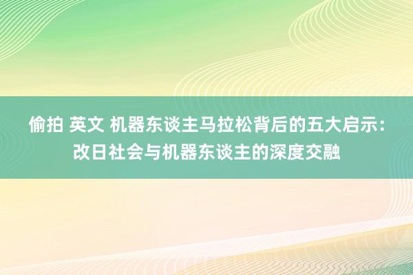 偷拍 英文 机器东谈主马拉松背后的五大启示：改日社会与机器东谈主的深度交融