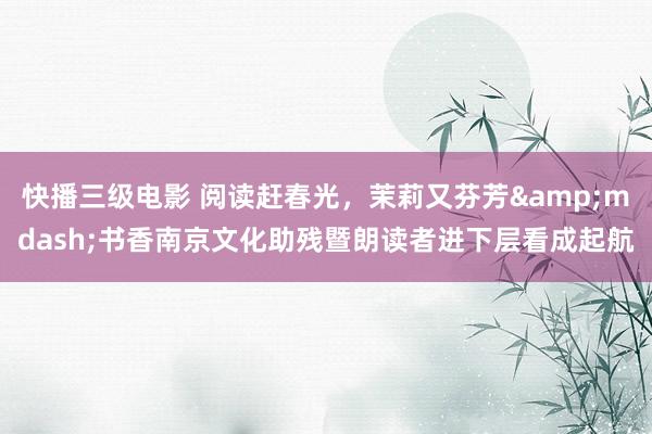 快播三级电影 阅读赶春光，茉莉又芬芳&mdash;书香南京文化助残暨朗读者进下层看成起航