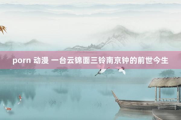 porn 动漫 一台云锦面三铃南京钟的前世今生