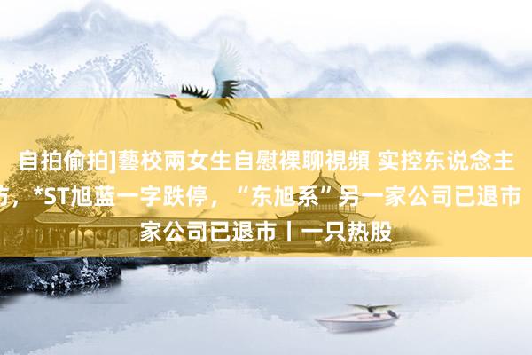 自拍偷拍]藝校兩女生自慰裸聊視頻 实控东说念主被立案拜访，*ST旭蓝一字跌停，“东旭系”另一家公司已退市丨一只热股