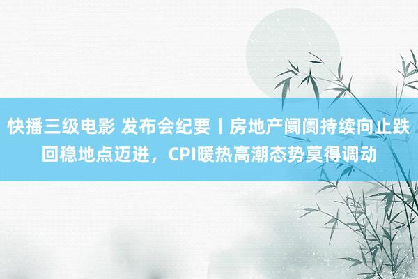 快播三级电影 发布会纪要丨房地产阛阓持续向止跌回稳地点迈进，CPI暖热高潮态势莫得调动