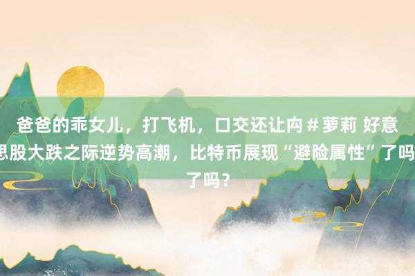 爸爸的乖女儿，打飞机，口交还让禸＃萝莉 好意思股大跌之际逆势高潮，比特币展现“避险属性”了吗？
