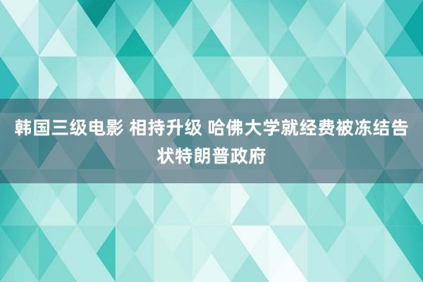 韩国三级电影 相持升级 哈佛大学就经费被冻结告状特朗普政府