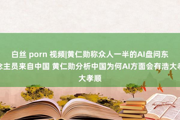 白丝 porn 视频|黄仁勋称众人一半的AI盘问东说念主员来自中国 黄仁勋分析中国为何AI方面会有浩大孝顺