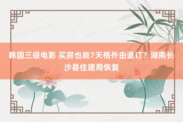 韩国三级电影 买房也能7天格外由退订？湖南长沙县住建局恢复